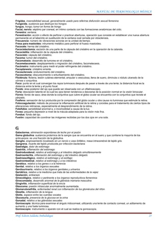 MANUAL DE TERMINOLOGIA MÉDICA
Prof. Edwin Saldaña Ambulódegui 25
Frigidez, insensibilidad sexual, generalmente usado para referirse disfunción sexual femenina
Fungicida, sustancia que destruye los hongos
fungus, hongo; tumor en forma de hongo
Facial, nervio: séptimo par craneal, en íntimo contacto con las formaciones anatómicas del oído.
Fenestra: ventana.
Fenestración: acción o efecto de perforar o practicar aberturas, operación que consiste en establecer una nueva abertura
permanente en el laberinto en sustitución de la ventana oval cerrada por otosclerosis.
Frecuencia: número de vibraciones sonoras en la unidad de tiempo.
Fresa para mastoides: intrumento metálico para perforar el hueso mastoideo.
Facocele: hernia del cristalino.
Facocistectomía: escisión de una parte de la cápsula del cristalino en la operación de la catarata.
Facocistitis: inflamación de la cápsula del cristalino.
Facocisto: cápsula del cristalino.
Facoma: tumor del cristalino.
Facomatosis: desarrollo de tumores en el cristalino.
Facometacoresis: desplazamiento o migración del cristalino, facometecesis.
Facómetro: instrumento para medir el poder refringente del cristalino.
Facoplanesis: cristalino errante.
Facosclerosis: endurecimiento del cristalino.
Facoscotoma: obscurecimiento o enturbiamiento del cristalino.
Flicténula: flictena, lesión cutánea elemental, ampular o vesiculosa, llena de suero, diminuta o nódulo ulcerado de la
córnea o conjuntiva.
Foco: punto en el cual convergen los rayos luminosos después de pasar a través de una lente; la distancia focal es la
distancia entre la lente y el punto focal.
Fondo: área posterior del ojo que puede ser observada con un oftalmoscopio.
Foria: desviación latente en la cual los ojos tienen tendencia a desviarse de la posición normal en la visión binocular.
Fórnix: fondo de saco; área donde la conjuntiva que cubre el globo ocular se encuentra con la conjuntiva que reviste el
párpado.
Fosfeno: sensación de luz producida por la compresión del globo ocular u otra causa no luminosa que estimule la retina.
Fotocoagulación: método de provocar la inflamación artificial de la retina y coroides para el tratamiento de ciertos tipos de
alteraciones retinianas, especialmente el desprendimiento de la retina.
Fotofobia: sensibilidad anormal a, o incomodidad a causa de la luz.
Fovea: pequeña depresión a nivel de la mácula adaptada para la visión más fina.
Fondus: fondo del ojo.
Fusión: capacidad de coordinar las imágenes recibidas por los dos ojos en una sola.
G
Galactorrea, eliminación espontánea de leche por el pezón
Gama globulina: sustancia proteínica de la sangre que se encuentra en el suero y que contiene la mayoría de los
anticuerpos: es una fracción de la globulina.
Ganglio, engrosamiento localizado en un nervio o vaso linfático, masa intracerebral de tejido gris.
Gangrena, muerte del tejido producida por infección bacteriana
Gastralgia, dolor de estómago
Gastritis, inflamación del estómago
Gastroduodenal, relativo al estómago y al intestino delgado simultáneamente
Gastroenteritis, inflamación del estómago y del intestino delgado
Gastroesofágico, relativo al estómago y al esófago
Gastrointestinal, relativo al estómago y a los intestinos
Genético, relativo a los genes o a la herencia
Genital, relativo a los órganos sexuales
Genitourinario, relativo a los órganos genitales y urinarios
Geriátrico, relativo a la medicina que trata de las enfermedades de la vejez
Gestación, embarazo
Ginecológico, relativo o pertinente a los órganos reproductivos femeninos
Ginecomastia, desarrollo anormal de la glándula mamaria masculina
Gingivitis, inflamación superficial de la encía
Glaucoma: presión intraocular anormalmente aumentada.
Glomerulonefritis, enfermedad renal con inflamación de los glomérulos del riñón
Glositis, inflamación de la lengua
Glotis, espacio entre las cuerdas vocales
Glucosuria, presencia de la glucosa en la orina
Gonadal, relativo a las glándulas sexuales
Gonioscopía: técnica para examinar el ángulo iridocorneal, utilizando una lente de contacto corneal, un aditamento de
aumento y una fuete luminosa.
Gonioscopio: instrumento o aparato con el cual se realiza la gonioscopía.
 