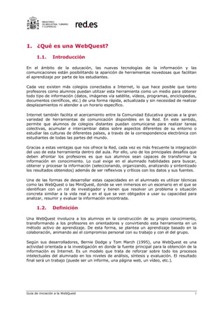 1. ¿Qué es una WebQuest?

      1.1.      Introducción

En el ámbito de la educación, las nuevas tecnologías de la información y las
comunicaciones están posibilitando la aparición de herramientas novedosas que facilitan
el aprendizaje por parte de los estudiantes.

Cada vez existen más colegios conectados a Internet, lo que hace posible que tanto
profesores como alumnos puedan utilizar esta herramienta como un medio para obtener
todo tipo de información (datos, imágenes vía satélite, vídeos, programas, enciclopedias,
documentos científicos, etc.) de una forma rápida, actualizada y sin necesidad de realizar
desplazamientos ni atender a un horario específico.

Internet también facilita el acercamiento entre la Comunidad Educativa gracias a la gran
variedad de herramientas de comunicación disponibles en la Red. En este sentido,
permite que alumnos de colegios distantes puedan comunicarse para realizar tareas
colectivas, acumular e intercambiar datos sobre aspectos diferentes de su entorno o
estudiar las culturas de diferentes países, a través de la correspondencia electrónica con
estudiantes de todas las partes del mundo.

Gracias a estas ventajas que nos ofrece la Red, cada vez es más frecuente la integración
del uso de esta herramienta dentro del aula. Por ello, uno de los principales desafíos que
deben afrontar los profesores es que sus alumnos sean capaces de transformar la
información en conocimiento. Lo cual exige en el alumnado habilidades para buscar,
obtener y procesar la información (seleccionando, organizando, analizando y sintentizado
los resultados obtenidos) además de ser reflexivos y críticos con los datos y sus fuentes.

Una de las formas de desarrollar estas capacidades en el alumnado es utilizar técnicas
como las WebQuest o las MiniQuest, donde se ven inmersos en un escenario en el que se
identifican con un rol de investigador y tienen que resolver un problema o situación
concreta similiar a la vida real y en el que se ven obligados a usar su capacidad para
analizar, resumir y evaluar la información encontrada.

      1.2.      Definición

Una WebQuest involucra a los alumnos en la construcción de su propio conocimiento,
transformando a los profesores en orientadores y convirtiendo esta herramienta en un
método activo de aprendizaje. De esta forma, se plantea un aprendizaje basado en la
colaboración, animando así el compromiso personal con su trabajo y con el del grupo.

Según sus desarrolladores, Bernie Dodge y Tom March (1995), una WebQuest es una
actividad orientada a la investigación en donde la fuente principal para la obtención de la
información es Internet. Es un modelo que trata de reforzar sobre todo los procesos
intelectuales del alumnado en los niveles de análisis, síntesis y evaluación. El resultado
final será un trabajo (puede ser un informe, una página web, un vídeo, etc.).




Guía de iniciación a la WebQuest                                                         3
 