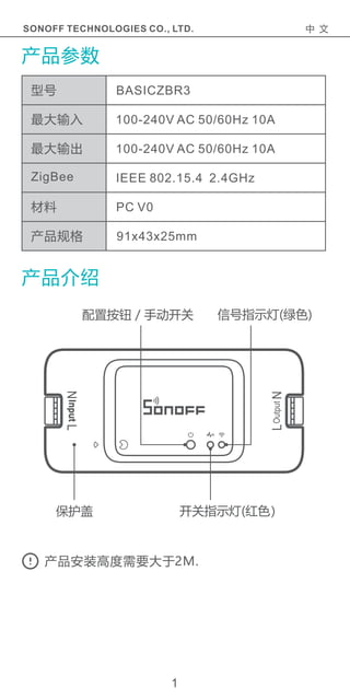 产品参数
产品介绍
最大输入
最大输出
ZigBee
材料
产品规格
100-240V AC 50/60Hz 10A
100-240V AC 50/60Hz 10A
IEEE 802.15.4 2.4GHz
PC V0
91x43x25mm
BASICZBR3型号
1
SONOFF TECHNOLOGIES CO., LTD. 中 文
保护盖
配置按钮 / 手动开关
开关指示灯(红色）
信号指示灯(绿色)
产品安装高度需要大于2M.
 