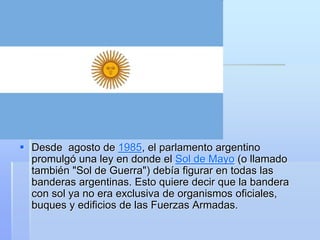  Desde agosto de 1985, el parlamento argentino
promulgó una ley en donde el Sol de Mayo (o llamado
también "Sol de Guerra") debía figurar en todas las
banderas argentinas. Esto quiere decir que la bandera
con sol ya no era exclusiva de organismos oficiales,
buques y edificios de las Fuerzas Armadas.
 