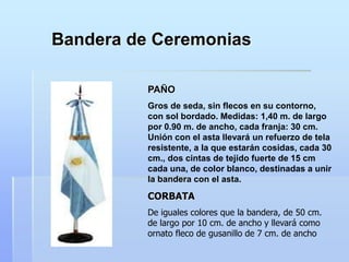Bandera de Ceremonias
PAÑO
Gros de seda, sin flecos en su contorno,
con sol bordado. Medidas: 1,40 m. de largo
por 0.90 m. de ancho, cada franja: 30 cm.
Unión con el asta llevará un refuerzo de tela
resistente, a la que estarán cosidas, cada 30
cm., dos cintas de tejido fuerte de 15 cm
cada una, de color blanco, destinadas a unir
la bandera con el asta.
CORBATA
De iguales colores que la bandera, de 50 cm.
de largo por 10 cm. de ancho y llevará como
ornato fleco de gusanillo de 7 cm. de ancho
 