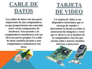 CABLE DE
DATOS
Los cables de datos son una parte
importante de una computadora,
ya que proporcionan una conexión
entre varios componentes de
hardware. Esto permite a la
computadora comunicarse con sus
diversas partes propias. Un cable
de datos también permite a una
computadora comunicarse con
otras.
TARJETA
DE VIDEO
La tarjeta de video es un
dispositivo electrónico que se
encarga de regular y
determinar la forma en cómo se
mostraran las imágenes y texto
que se observa en el monitor de
la computadora. Son las que
envían señal a nuestro monitor,
televisor o proyector.
 