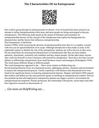The Characteristics Of An Entrepreneur
Our world is going through an entrepreneurial revolution. A lot of research has been carried in an
attempt to define entrepreneurship while more and more people are being encouraged to become
entrepreneurs. The following study based on the stream of literature and researches on
entrepreneurship focuses on the concept of the entrepreneur and explore his background, his
characteristics and the factors that influences entrepreneurship.
The Entrepreneur: A definition
Gartner (1990), while reviewing the theories of entrepreneurship notes that it is a complex concept
with not even an agreed definition of its scope. Although attempts have been made as early as the
eighteenth century to identify the role of the entrepreneur, opinions are still as diverse as they were.
On one hand there are stereotypical characteristics of entrepreneurs like they are born leaders,
optimists, charismatic, extremely self confident and they inspire people. On the other hand, anyone
who works for himself or owns a business calls himself an entrepreneur. There have also been several
debates to differentiate entrepreneurs from small business owners and managers (Schumpeter 1934).
The word means different things to different people.
The word entrepreneur appeared in the ... Show more content on Helpwriting.net ...
Social learning theorists focus on community/society, upbringing, parents, situations and environment
to analyse the entrepreneurial process. Family experience with business and educational level were
found to be significant factors in fostering entrepreneurial interests. Shapero and Sokol (1982) argued
that mothers and fathers are the most powerful agents in instilling an entrepreneurial mindset. Surveys
also pointed out that self employed or entrepreneur parents can trigger a positive environment for
entrepreneurial development. Parents profession, the relationship with parents, social status and order
have figured in research as determinants of
... Get more on HelpWriting.net ...
 
