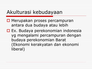 Akulturasi kebudayaan
 Merupakan proses percampuran
antara dua budaya atau lebih
 Ex. Budaya perekonomian indonesia
yg mengalami percampuran dengan
budaya perekonomian Barat
(Ekonomi kerakyatan dan ekonomi
liberal)
 