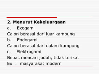 2. Menurut Kekeluargaan
a. Exogami
Calon berasal dari luar kampung
b. Endogami
Calon berasal dari dalam kampung
c. Elektrogami
Bebas mencari jodoh, tidak terikat
Ex : masyarakat modern
 