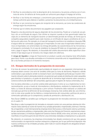 60
• Verificar la concordancia entre la descripción de la mercancía y los precios unitarios con el con-
trato de venta. Un defecto de forma puede ser suficiente para alegar el impago de la letra.
• Verificar si las fechas de embarque y vencimiento para presentar los documentos permiten el
tiempo suficiente para elaborar el pedido y presentar los documentos a la entidad bancaria.
• Verificar si son correctos los lugares de recepción de la mercancía, así como las condiciones de
entrega según los «incoterms».
• Intentar que el crédito documentario sea pagadero por aceptación.
Respecto a los documentos de seguros dependen de los «incoterms». Puede ser a través de una pó-
liza o de un certificado de seguro. Este último se requiere cuando se han garantizado todos los
viajes de un elemento de transporte durante un determinado periodo de tiempo, de forma que la
compañía aseguradora expedirá para cada travesía un certificado de seguro acreditativo de la co-
bertura de cada envio. Por ejemplo, en el caso del transporte marítimo si se establecen clausulas FOB,
el seguro debe ser contratado y pagado por el importador. En este caso el exportador deberá comu-
nicar al importador, con anterioridad a la entrega del pedido, las características de las mercancías y
el transporte contratado. En el caso de establecer la clausula CIF debe ser el exportador quien con-
trate y page el seguro. No obstante, el clausulado del crédito documentario debe especificar clara-
mente el tipo seguro que se necesita y los riesgos objeto de cobertura.
El riesgo de liquidez o riesgo de financiación se produce cuando una empresa tiene dificultades
para hacer frente a sus deudas contraídas en el momento convenido ante la imposibilidad de acce-
der a los fondos precisos en el momento necesario.
2.5.  Riesgos derivados de la prospección de mercados
A la hora de conocer las potenciales oportunidades de negocio en una expansión internacional, las
empresas deben conocer una serie de variables útiles para su toma de decisiones. Respecto a dónde
comercializar y que producto vender es necesario hacer una investigación profunda que muestre infor-
mación relevante sobre la demanda existente y la potencial, qué canales de distribución están asequibles
para distribuir el producto y el grado de desarrollo de la normativa legal existente sobre consumo y
comercio (oficina del defensor del consumidor, agencias para el registro de marcas comerciales, etc.).
Con los datos obtenidos y un primer análisis debe plantearse el cómo se va a implementar la inter-
nacionalización, ya sea a través de intermediarios y distribuidores, mediante la implantación de fi-
liales o a través de alianzas estratégicas o joint-venture. Finalmente debe realizarse un análisis del
mercado que permita la definición de las estrategias necesarias. Este análisis debe dar una informa-
ción lo más veraz posible de los hábitos y comportamientos del consumidor, políticas de precio y
comerciales aplicados por la competencia, canales de promoción y distribución, etc.
Para Duran (2000) las variables que configuran la prospección de mercados exteriores se resumen
en el cuadro 11.
Para llevar a cabo la prospección de mercados es necesario contar con unos precisos sistemas de infor-
mación. Estos sistemas se nutren de fuentes muy variadas personales e impersonales, externas e internas.
Así, al expandirse a nivel internacional las empresas tienen fácil acceso a información externa suministra-
da por asociaciones públicas y empresariales, tales como las Cámaras de Comercio, asociaciones empre-
sariales-sectoriales y el Instituto Español de Comercio Exterior (ICEX), entre otros, tal como se pone de
manifiesto en la primera parte de este Informe y las entrevistas realizadas a empresarios en su ejecución.
No obstante, en ocasiones, las empresas entrevistadas han dejado constancia de que «los apoyos
institucionales a la exportación resultan anárquicos y dispersos, por lo que preferimos depositar más
nuestra confianza en las entidades privadas, sobre todo en nuestro despacho de abogados» [empre-
sa INFOGLOBAL].
© FUNDACIÓN MAPFRE
Prohibida la reproducción total o parcial de esta obra sin el permiso escrito del autor o de FUNDACIÓN MAPFRE
 