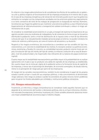 68
En relación a los riesgos administrativos ha de considerarse los efectos de los cambios de un gobier-
no y de su política respecto al funcionamiento de las empresas extranjeras en el interior del un país.
En el caso de las empresas energéticas y de extracción de minerales puede ocurrir que los gobiernos
entrantes no cumplan con los compromisos acordados con los anteriores gobiernos, especialmente
si se tiene constancia del éxito de los trabajos de prospección en búsqueda de reservas. Asimismo,
los esfuerzos que hagan los gobiernos por mantener unos servicios públicos y unas infraestructuras
(especialmente de telecomunicaciones y transporte) de calidad contribuyen a reducir el riesgo ad-
ministrativo de un país.
Al considerar la estabilidad social existente en un país, al margen de examinar la importancia de sus
agentes sociales como los sindicatos de trabajadores, ha de conocerse la forma en que se encuentra
distribuida la población, tanto a nivel de distribución de la riqueza como a nivel de las diferentes
culturas del país. Si se está planteando trasladar personal propio al exterior, no pueden olvidarse los
índices de violencia y delincuencia, así como el número de secuestros y su duración.
Respecto a los riesgos económicos, las circunstancias a considerar son las variables de tipo ma-
croeconómico, y en concreto la estabilidad de las mismas. Es necesario analizar sus políticas econó-
micas, monetarias y fiscales. En concreto, su contabilidad nacional, producto interior bruto per cá-
pita, la evolución del tipo de interés, del tipo de cambio, la inflación, evolución de su tasa de desem-
pleo, nivel de productividad y las magnitudes más relevantes de su balanza de pagos (comercial-
capital).
Cuanto mayor sea la inestabilidad macroeconómica percibida mayor es la probabilidad de no realizar
operaciones con el país o que se produzca una salida de capitales de las empresas ya establecidas.
Así, cuanto mayor sea la renta per cápita de la población activa y la formación bruta de capital de
las empresas, y menor sea el porcentaje de desempleo, de economía sumergida y de deuda externa,
menor es la percepción de riesgo país por parte de los empresarios.
Al margen de las variables macroeconómicas, también ha de considerarse el papel de los propios
estados cuando actúan a través de sus empresas públicas, o más concretamente al denominado
riesgo soberano. Este riesgo se produce cuando los acreedores de países terceros tienen problemas
para recuperar los fondos adeudados por entidades e instituciones públicas extranjeras.
2.8.  Riesgos extraordinarios
Finalmente, al referirnos a riesgos extraordinarios se consideran todos aquellos factores que no
depende de la intervención del hombre o decisiones políticas, esto es, se hace referencia a fenóme-
nos naturales (inundaciones, terremotos, huracanes, etc.). Estas variables altamente aleatorias tienen
una mayor probabilidad de ocurrencia según el destino elegido.
© FUNDACIÓN MAPFRE
Prohibida la reproducción total o parcial de esta obra sin el permiso escrito del autor o de FUNDACIÓN MAPFRE
 