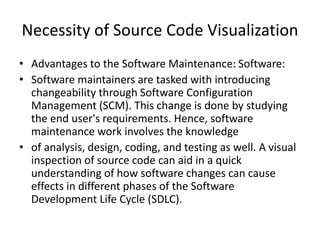 Necessity of Source Code Visualization
• Advantages to the Software Maintenance: Software:
• Software maintainers are tasked with introducing
changeability through Software Configuration
Management (SCM). This change is done by studying
the end user's requirements. Hence, software
maintenance work involves the knowledge
• of analysis, design, coding, and testing as well. A visual
inspection of source code can aid in a quick
understanding of how software changes can cause
effects in different phases of the Software
Development Life Cycle (SDLC).
 