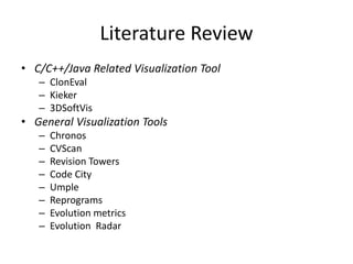 Literature Review
• C/C++/Java Related Visualization Tool
– ClonEval
– Kieker
– 3DSoftVis
• General Visualization Tools
– Chronos
– CVScan
– Revision Towers
– Code City
– Umple
– Reprograms
– Evolution metrics
– Evolution Radar
 
