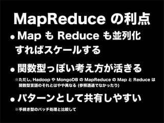 MapReduce の利点
•Map も Reduce も並列化
すればスケールする

•関数型っぽい考え方が活きる
※ただし, Hadoop や MongoDB の MapReduce の Map と Reduce は
 関数型言語のそれとはやや異なる (参照透過でなかったり)



•   パターンとして共有しやすい
※手続き型のバッチ処理と比較して
 