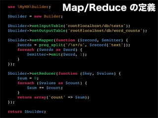 use MyMRBuilder;
                      Map/Reduce の定義
$builder = new Builder;

$builder->setInputTable('root@localhost/db/texts');
$builder->setOutputTable('root@localhost/db/word_counts');

$builder->setMapper(function ($record, $emitter) {
    $words = preg_split('/s+/u', $record['text']);
    foreach ($words as $word) {
        $emitter->emit($word, 1);
    }
});

$builder->setReducer(function ($key, $values) {
    $sum = 0;
    foreach ($values as $count) {
        $sum += $count;
    }
    return array('count' => $sum);
});

return $builder;
 
