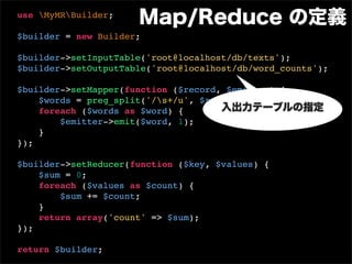 use MyMRBuilder;
                      Map/Reduce の定義
$builder = new Builder;

$builder->setInputTable('root@localhost/db/texts');
$builder->setOutputTable('root@localhost/db/word_counts');

$builder->setMapper(function ($record, $emitter) {
    $words = preg_split('/s+/u', $record['text']);
    foreach ($words as $word) {       入出力テーブルの指定
        $emitter->emit($word, 1);
    }
});

$builder->setReducer(function ($key, $values) {
    $sum = 0;
    foreach ($values as $count) {
        $sum += $count;
    }
    return array('count' => $sum);
});

return $builder;
 