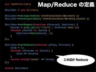 use MyMRBuilder;
                      Map/Reduce の定義
$builder = new Builder;

$builder->setInputTable('root@localhost/db/texts');
$builder->setOutputTable('root@localhost/db/word_counts');

$builder->setMapper(function ($record, $emitter) {
    $words = preg_split('/s+/u', $record['text']);
    foreach ($words as $word) {
        $emitter->emit($word, 1);
    }
});

$builder->setReducer(function ($key, $values) {
    $sum = 0;
    foreach ($values as $count) {
        $sum += $count;
    }
    return array('count' => $sum);      この辺が Reduce
});

return $builder;
 