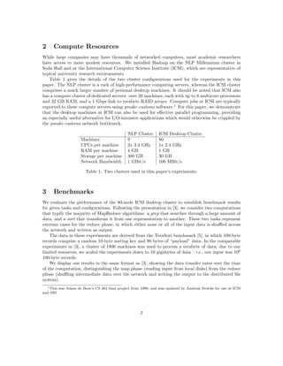 2     Compute Resources
While large companies may have thousands of networked computers, most academic researchers
have access to more modest resources. We installed Hadoop on the NLP Millennium cluster in
Soda Hall and at the International Computer Science Institute (ICSI), which are representative of
typical university research environments.
   Table 1 gives the details of the two cluster conﬁgurations used for the experiments in this
paper. The NLP cluster is a rack of high-performance computing servers, whereas the ICSI cluster
comprises a much larger number of personal desktop machines. It should be noted that ICSI also
has a compute cluster of dedicated servers: over 20 machines, each with up to 8 multicore processors
and 32 GB RAM, and a 1 Gbps link to terabyte RAID arrays. Compute jobs at ICSI are typically
exported to these compute servers using pmake-customs software.1 For this paper, we demonstrate
that the desktop machines at ICSI can also be used for eﬀective parallel programming, providing
an especially useful alternative for I/O-intensive applications which would otherwise be crippled by
the pmake-customs network bottleneck.

                                              NLP Cluster       ICSI Desktop Cluster
                     Machines                 9                 80
                     CPUs per machine         2x 3.4 GHz        1x 2.4 GHz
                     RAM per machine          4 GB              1 GB
                     Storage per machine      300 GB            30 GB
                     Network Bandwidth        1 GBit/s          100 MBit/s

                       Table 1: Two clusters used in this paper’s experiments.



3     Benchmarks
We evaluate the performance of the 80-node ICSI desktop cluster to establish benchmark results
for given tasks and conﬁgurations. Following the presentation in [3], we consider two computations
that typify the majority of MapReduce algorithms: a grep that searches through a large amount of
data, and a sort that transforms it from one representation to another. These two tasks represent
extreme cases for the reduce phase, in which either none or all of the input data is shuﬄed across
the network and written as output.
    The data in these experiments are derived from the TeraSort benchmark [5], in which 100-byte
records comprise a random 10-byte sorting key and 90 bytes of “payload” data. In the comparable
experiments in [3], a cluster of 1800 machines was used to process a terabyte of data; due to our
limited resources, we scaled the experiments down to 10 gigabytes of data – i.e., our input was 108
100-byte records.
    We display our results in the same format as [3], showing the data transfer rates over the time
of the computation, distinguishing the map phase (reading input from local disks) from the reduce
phase (shuﬄing intermediate data over the network and writing the output to the distributed ﬁle
system).
  1 This was Adam de Boor’s CS 262 ﬁnal project from 1989, and was updated by Andreas Stolcke for use at ICSI

and SRI.




                                                     2
 