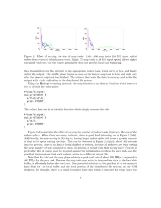 Figure 2: Eﬀect of varying the size of map tasks. Left: 600 map tasks (16 MB input splits)
suﬀers from repeated initialization costs. Right: 75 map tasks (128 MB input splits) allows higher
sustained read rate, but the coarse granularity does not provide ideal load-balancing.


then transmitted over the network to the appropriate reduce task, which sorts by key, and ﬁnally
writes the output. The shuﬄe phase begins as soon as the fastest map task is done and ends only
after the slowest map task has ﬁnished. The reducer then sorts the data in memory and writes the
output with triple replication to the distributed ﬁle system.
    Using the Hadoop streaming protocol, the map function is an identity function which inserts a
tab to delimit key-value pairs:
#!/usr/bin/perl
while(<STDIN>) {
  s/(s)/t1/;
  print STDOUT;
}
The reduce function is an identity function which simply removes the tab:
#!/usr/bin/perl
while(<STDIN>) {
  s/t//;
  print STDOUT;
}
    Figure 2 demonstrates the eﬀect of varying the number of reduce tasks (inversely, the size of the
reduce splits). When there are many reducers, there is good load balancing, as in Figure 2 (left).
Additionally, because sorting is O(n log n), having larger reduce splits will cause a greater amount
of time to be spent sorting the keys. This can be observed in Figure 2 (right): about 300 seconds
into the process, there is no data is being shuﬄed or written, because all reducers are busy sorting
the large number of keys assigned to them. In general, it would seem that having more reducers is
preferable; this of course must be weighed against the initialization overhead for each task, and the
practical inconvenience that each reducer writes to a diﬀerent output ﬁle.
    Note that for this task the map phase achieves a peak read rate of about 200 MB/s, compared to
400 MB/s for the grep task. Because the map task must write its intermediate data to the local disk
buﬀer, it eﬀectively halves the read rate. One potential solution to this problem is to use separate
hard disks for the local buﬀer and the local portion of the distributed ﬁle system; on the ICSI
desktops, for example, there is a small secondary hard disk which is intended for swap space but

                                                 4
 