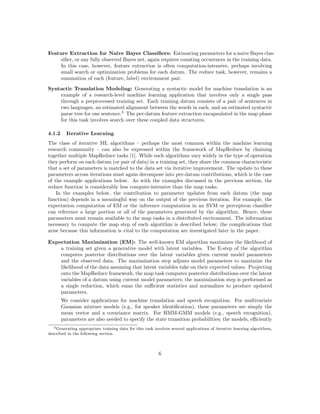 Feature Extraction for Naive Bayes Classiﬁers: Estimating parameters for a naive Bayes clas-
     siﬁer, or any fully observed Bayes net, again requires counting occurences in the training data.
     In this case, however, feature extraction is often computation-intensive, perhaps involving
     small search or optimization problems for each datum. The reduce task, however, remains a
     summation of each (feature, label) environment pair.

Syntactic Translation Modeling: Generating a syntactic model for machine translation is an
    example of a research-level machine learning application that involves only a single pass
    through a preprocessed training set. Each training datum consists of a pair of sentences in
    two languages, an estimated alignment between the words in each, and an estimated syntactic
    parse tree for one sentence.3 The per-datum feature extraction encapsulated in the map phase
    for this task involves search over these coupled data structures.

4.1.2     Iterative Learning
The class of iterative ML algorithms – perhaps the most common within the machine learning
research community – can also be expressed within the framework of MapReduce by chaining
together multiple MapReduce tasks [1]. While such algorithms vary widely in the type of operation
they perform on each datum (or pair of data) in a training set, they share the common characteristic
that a set of parameters is matched to the data set via iterative improvement. The update to these
parameters across iterations must again decompose into per-datum contributions, which is the case
of the example applications below. As with the examples discussed in the previous section, the
reduce function is considerably less compute-intensive than the map tasks.
    In the examples below, the contribution to parameter updates from each datum (the map
function) depends in a meaningful way on the output of the previous iteration. For example, the
expectation computation of EM or the inference computation in an SVM or perceptron classiﬁer
can reference a large portion or all of the parameters generated by the algorithm. Hence, these
parameters must remain available to the map tasks in a distributed environment. The information
necessary to compute the map step of each algorithm is described below; the complications that
arise because this information is vital to the computation are investigated later in the paper.

Expectation Maximization (EM): The well-known EM algorithm maximizes the likelihood of
    a training set given a generative model with latent variables. The E-step of the algorithm
    computes posterior distributions over the latent variables given current model parameters
    and the observed data. The maximization step adjusts model parameters to maximize the
    likelihood of the data assuming that latent variables take on their expected values. Projecting
    onto the MapReduce framework, the map task computes posterior distributions over the latent
    variables of a datum using current model parameters; the maximization step is performed as
    a single reduction, which sums the suﬃcient statistics and normalizes to produce updated
    parameters.
        We consider applications for machine translation and speech recognition. For multivariate
        Gaussian mixture models (e.g., for speaker identiﬁcation), these parameters are simply the
        mean vector and a covariance matrix. For HMM-GMM models (e.g., speech recognition),
        parameters are also needed to specify the state transition probabilities; the models, eﬃciently
   3 Generating appropriate training data for this task involves several applications of iterative learning algorithms,

described in the following section.



                                                          6
 