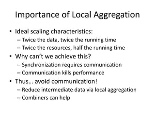 Importance of Local Aggregation
• Ideal scaling characteristics:
– Twice the data, twice the running time
– Twice the resources, half the running time
• Why can’t we achieve this?
– Synchronization requires communication
– Communication kills performance
• Thus… avoid communication!
– Reduce intermediate data via local aggregation
– Combiners can help
 