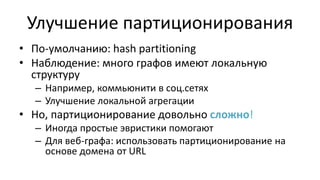 Улучшение партиционирования
• По-умолчанию: hash partitioning
• Наблюдение: много графов имеют локальную
структуру
– Например, коммьюнити в соц.сетях
– Улучшение локальной агрегации
• Но, партиционирование довольно сложно!
– Иногда простые эвристики помогают
– Для веб-графа: использовать партиционирование на
основе домена от URL
 