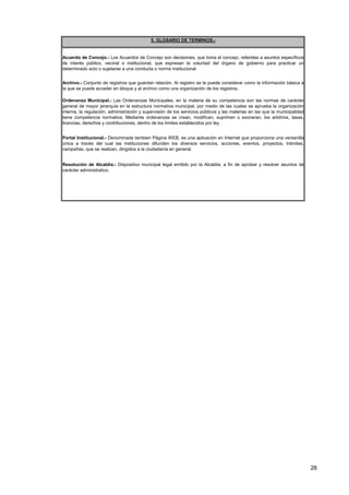 Resolución de Alcaldía.- Dispositivo municipal legal emitido por la Alcaldía, a fin de aprobar y resolver asuntos de
carácter administrativo.
Archivo.- Conjunto de registros que guardan relación. Al registro se le puede considerar como la información básica a
la que se puede acceder en bloque y al archivo como una organización de los registros.
5. GLOSARIO DE TERMINOS.-
Portal Institucional.- Denominada tambien Página WEB, es una aplicación en Internet que proporciona una ventanilla
única a través del cual las instituciones difunden los diversos servicios, acciones, eventos, proyectos, trámites,
campañas, que se realizan, dirigidos a la ciudadanía en general.
Ordenanza Municipal.- Las Ordenanzas Municipales, en la materia de su competencia son las normas de carácter
general de mayor jerarquía en la estructura normativa municipal, por medio de las cuales se aprueba la organización
interna, la regulación, administración y supervisión de los servicios públicos y las materias en las que la municipalidad
tiene competencia normativa. Mediante ordenanzas se crean, modifican, suprimen o exoneran, los arbitrios, tasas,
licencias, derechos y contribuciones, dentro de los límites establecidos por ley.
Acuerdo de Concejo.- Los Acuerdos de Concejo son decisiones, que toma el concejo, referidas a asuntos específicos
de interés público, vecinal o institucional, que expresan la voluntad del órgano de gobierno para practicar un
determinado acto o sujetarse a una conducta o norma institucional
28
 