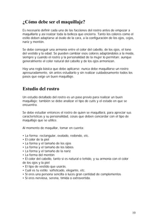 10
¿Cómo debe ser el maquillaje?
Es necesario definir cada una de las facciones del rostro antes de empezar a
maquillarlo y así realzar toda la belleza que encierra. Tanto los colores como el
estilo deben adaptarse al óvalo de la cara, a la configuración de los ojos, cejas,
nariz y mentón.
Se debe conseguir una armonía entre el color del cabello, de los ojos, el tono
del vestido y la edad. Se pueden cambiar esos colores adaptándolos a la moda,
siempre y cuando el rostro y la personalidad de la mujer lo permitan; aunque
generalmente el color natural del cabello y de los ojos armonizan.
Hay una regla básica que debe aplicarse: nunca debe maquillarse un rostro
apresuradamente, sin antes estudiarlo y sin realizar cuidadosamente todos los
pasos que exige un buen maquillaje.
Estudio del rostro
Un estudio detallado del rostro es un paso previo para realizar un buen
maquillaje; también se debe analizar el tipo de cutis y el estado en que se
encuentra.
Se debe estudiar entonces el rostro de quien se maquillará, para apreciar sus
características y su personalidad, cosas que deben concordar con el tipo de
maquillaje que se utilice.
Al momento de maquillar, tomar en cuenta:
• La forma: rectangular, ovalado, redondo, etc.
• El color de la piel
• La forma y el tamaño de los ojos
• La forma y el tamaño de los labios
• La forma y el tamaño de la nariz
• La forma del mentón
• El color del cabello, tanto si es natural o teñido, y su armonía con el color
de los ojos y la piel
• El tipo de vestido que usarás.
• Cuál es tu estilo: sofisticado, elegante, etc.
• Si eres una persona sencilla o luces gran cantidad de complementos
• Si eres nerviosa, serena, tímida o extrovertida.
 