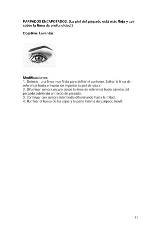 41
PARPADOS ENCAPOTADOS. (La piel del párpado está más floja y cae
sobre la línea de profundidad.)
Objetivo: Levantar.
Modificaciones:
1. Delinear: una línea muy finita para definir el contorno. Estirar la línea de
referencia hasta el hueso sin importar la piel de sobra.
2. Difuminar sombra oscura desde la línea de referencia hacia adentro del
parpado cubriendo un tercio de parpado.
3. Continuar con sombra intermedia difuminando hasta la mitad.
4. Iluminar el hueso de las cejas y la parte interna del párpado móvil.
 