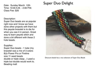 Super Duo DelightDate: Sunday March. 12th
Time: 10:00 A.M. - 2:00 P.M.
Class Fee: $20
Description:
Super Duo beads are so popular
right now and I know we have
done other projects with them but
this peyote bracelet is to die for
when you see it in person. Great
way to learn peyote stitch and
done a bit different with these 2
hole beads.
Supplies:
Super Duo beads - 1 tube (my
bracelet was a mix of 3 colors
8Lb Power Pro or Fireline
size 11 seed beads
double or triple clasp…I used a
triple but double would work to.
Beading matt
Discount beads has a nice selection of Super Duo Beads
 
