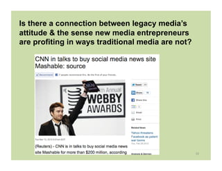 Is there a connection between legacy media’s
attitude & the sense new media entrepreneurs
are profiting in ways traditional media are not?




                                                   10	
  
 
