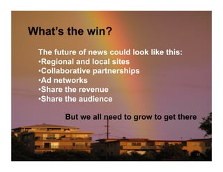 What’s the win?
 The future of news could look like this:
 • Regional and local sites
 • Collaborative partnerships
 • Ad networks
 • Share the revenue
 • Share the audience

        But we all need to grow to get there



                                            13	
  
 