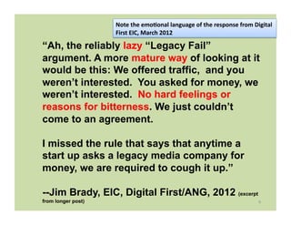 Note	
  the	
  emo8onal	
  language	
  of	
  the	
  response	
  from	
  Digital	
  
                    First	
  EIC,	
  March	
  2012	
  

“Ah, the reliably lazy “Legacy Fail”
argument. A more mature way of looking at it
would be this: We offered traffic, and you
weren’t interested. You asked for money, we
weren’t interested. No hard feelings or
reasons for bitterness. We just couldn’t
come to an agreement.

I missed the rule that says that anytime a
start up asks a legacy media company for
money, we are required to cough it up.”

--Jim Brady, EIC, Digital First/ANG, 2012 (excerpt
from longer post)                                                                              9	
  
 