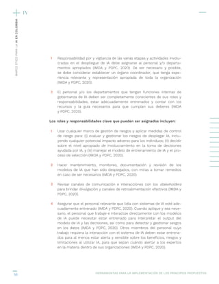 50
´MARCO
ÉTICO
PARA
LA
IA
EN
COLOMBIA
Responsabilidad por y vigilancia de las varias etapas y actividades involu-
cradas en el despliegue de IA debe asignarse al personal y/o departa-
mentos apropiados (IMDA y PDPC, 2020). De ser necesario y posible,
se debe considerar establecer un órgano coordinador, que tenga expe-
riencia relevante y representación apropiada de toda la organización
(IMDA y PDPC, 2020).
El personal y/o los departamentos que tengan funciones internas de
gobernanza de IA deben ser completamente conscientes de sus roles y
responsabilidades, estar adecuadamente entrenados y contar con los
recursos y la guía necesarios para que cumplan sus deberes (IMDA
y PDPC, 2020).
Los roles y responsabilidades clave que pueden ser asignados incluyen:
Usar cualquier marco de gestión de riesgos y aplicar medidas de control
de riesgo para: (i) evaluar y gestionar los riesgos de desplegar IA, inclu-
yendo cualquier potencial impacto adverso para los individuos; (ii) decidir
sobre el nivel apropiado de involucramiento en la toma de decisiones
ayudada por IA, y (iii) manejar el modelo de entrenamiento de IA y el pro-
ceso de selección (IMDA y PDPC, 2020).
Hacer mantenimiento, monitoreo, documentación y revisión de los
modelos de IA que han sido desplegados, con miras a tomar remedios
en caso de ser necesarios (IMDA y PDPC, 2020).
Revisar canales de comunicación e interacciones con los stakeholders
para brindar divulgación y canales de retroalimentación efectivos (IMDA y
PDPC, 2020).
Asegurar que el personal relevante que lidia con sistemas de IA esté ade-
cuadamente entrenado (IMDA y PDPC, 2020). Cuando aplique y sea nece-
sario, el personal que trabaje e interactúe directamente con los modelos
de IA puede necesitar estar entrenado para interpretar el output del
modelo de IA y las decisiones, así como para detectar y gestionar sesgos
en los datos (IMDA y PDPC, 2020). Otros miembros del personal cuyo
trabajo requiera la interacción con el sistema de IA deben estar entrena-
dos para al menos estar alerta y sensible sobre los beneficios, riesgos y
limitaciones al utilizar IA, para que sepan cuándo alertar a los expertos
en la materia dentro de sus organizaciones (IMDA y PDPC, 2020).
1
1
2
3
4
2
HERRAMIENTAS PARA LA IMPLEMENTACIÓN DE LOS PRINCIPIOS PROPUESTOS
IV
 