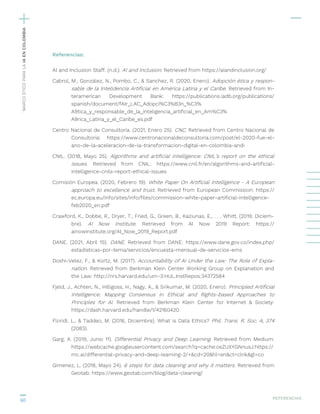 60
Referencias:
AI and Inclusion Staff. (n.d.). AI and Inclusion. Retrieved from https://aiandinclusion.org/
Cabrol, M., González, N., Pombo, C., & Sanchez, R. (2020, Enero). Adopción ética y respon-
sable de la Intelidencia Artificial en América Latina y el Caribe. Retrieved from In-
teramerican Development Bank: https://publications.iadb.org/publications/
spanish/document/fAIr_LAC_Adopci%C3%B3n_%C3%
A9tica_y_responsable_de_la_inteligencia_artificial_en_Am%C3%
A9rica_Latina_y_el_Caribe_es.pdf
Centro Nacional de Consultoría. (2021, Enero 25). CNC. Retrieved from Centro Nacional de
Consultoría: https://www.centronacionaldeconsultoria.com/post/el-2020-fue-el-
ano-de-la-aceleracion-de-la-transformacion-digital-en-colombia-andi
CNIL. (2018, Mayo 25). Algorithms and artificial intelligence: CNIL’s report on the ethical
issues. Retrieved from CNIL: https://www.cnil.fr/en/algorithms-and-artificial-
intelligence-cnils-report-ethical-issues
Comisión Europea. (2020, Febrero 19). White Paper On Artificial Intelligence - A European
approach to excellence and trust. Retrieved from European Commission: https://
ec.europa.eu/info/sites/info/files/commission-white-paper-artificial-intelligence-
feb2020_en.pdf
Crawford, K., Dobbe, R., Dryer, T., Fried, G., Green, B., Kaziunas, E., . . . Whitt. (2019, Diciem-
bre). AI Now Institute. Retrieved from AI Now 2019 Report: https://
ainowinstitute.org/AI_Now_2019_Report.pdf
DANE. (2021, Abril 15). DANE. Retrieved from DANE: https://www.dane.gov.co/index.php/
estadisticas-por-tema/servicios/encuesta-mensual-de-servicios-ems
Doshi-Velez, F., & Kortz, M. (2017). Accountability of AI Under the Law: The Role of Expla-
nation. Retrieved from Berkman Klein Center Working Group on Explanation and
the Law: http://nrs.harvard.edu/urn-3:HUL.InstRepos:34372584
Fjeld, J., Achten, N., Hilligoss, H., Nagy, A., & Srikumar, M. (2020, Enero). Principled Artificial
Intelligence: Mapping Consensus in Ethical and Rights-based Approaches to
Principles for AI. Retrieved from Berkman Klein Center for Internet & Society:
https://dash.harvard.edu/handle/1/42160420
Floridi, L., & Taddeo, M. (2016, Diciembre). What is Data Ethics? Phil. Trans. R. Soc. A, 374
(2083).
Garg, A. (2019, Junio 11). Differential Privacy and Deep Learning. Retrieved from Medium:
https://webcache.googleusercontent.com/search?q=cache:osZUXYGNnusJ:https://
mc.ai/differential-privacy-and-deep-learning-2/+&cd=20&hl=en&ct=clnk&gl=co
Gimenez, L. (2018, Mayo 24). 6 steps for data cleaning and why it matters. Retrieved from
Geotab: https://www.geotab.com/blog/data-cleaning/
REFERENCIAS
´MARCO
ÉTICO
PARA
LA
IA
EN
COLOMBIA
 