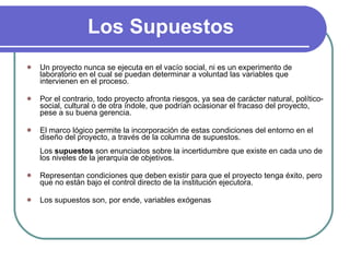 Los Supuestos Un proyecto nunca se ejecuta en el vacío social, ni es un experimento de laboratorio en el cual se puedan determinar a voluntad las variables que intervienen en el proceso.  Por el contrario, todo proyecto afronta riesgos, ya sea de carácter natural, político-social, cultural o de otra índole, que podrían ocasionar el fracaso del proyecto, pese a su buena gerencia.  El marco lógico permite la incorporación de estas condiciones del entorno en el diseño del proyecto, a través de la columna de supuestos.  Los  supuestos  son enunciados sobre la incertidumbre que existe en cada uno de los niveles de la jerarquía de objetivos.  Representan condiciones que deben existir para que el proyecto tenga éxito, pero que no están bajo el control directo de la institución ejecutora. Los supuestos son, por ende, variables exógenas 