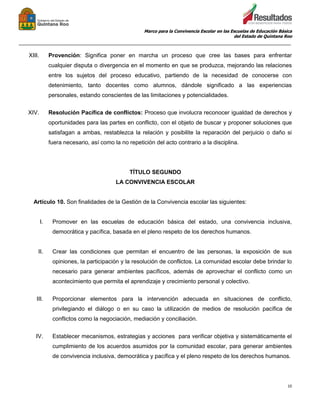 Marco para la Convivencia Escolar en las Escuelas de Educación Básica
del Estado de Quintana Roo
_______________________________________________________________________________________________
10
XIII. Provención: Significa poner en marcha un proceso que cree las bases para enfrentar
cualquier disputa o divergencia en el momento en que se produzca, mejorando las relaciones
entre los sujetos del proceso educativo, partiendo de la necesidad de conocerse con
detenimiento, tanto docentes como alumnos, dándole significado a las experiencias
personales, estando conscientes de las limitaciones y potencialidades.
XIV. Resolución Pacífica de conflictos: Proceso que involucra reconocer igualdad de derechos y
oportunidades para las partes en conflicto, con el objeto de buscar y proponer soluciones que
satisfagan a ambas, restablezca la relación y posibilite la reparación del perjuicio o daño si
fuera necesario, así como la no repetición del acto contrario a la disciplina.
TÍTULO SEGUNDO
LA CONVIVENCIA ESCOLAR
Artículo 10. Son finalidades de la Gestión de la Convivencia escolar las siguientes:
I. Promover en las escuelas de educación básica del estado, una convivencia inclusiva,
democrática y pacífica, basada en el pleno respeto de los derechos humanos.
II. Crear las condiciones que permitan el encuentro de las personas, la exposición de sus
opiniones, la participación y la resolución de conflictos. La comunidad escolar debe brindar lo
necesario para generar ambientes pacíficos, además de aprovechar el conflicto como un
acontecimiento que permita el aprendizaje y crecimiento personal y colectivo.
III. Proporcionar elementos para la intervención adecuada en situaciones de conflicto,
privilegiando el diálogo o en su caso la utilización de medios de resolución pacífica de
conflictos como la negociación, mediación y conciliación.
IV. Establecer mecanismos, estrategias y acciones para verificar objetiva y sistemáticamente el
cumplimiento de los acuerdos asumidos por la comunidad escolar, para generar ambientes
de convivencia inclusiva, democrática y pacífica y el pleno respeto de los derechos humanos.
 