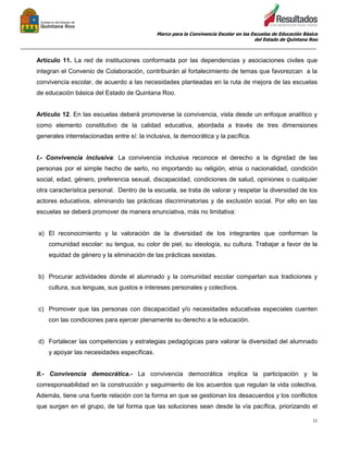 Marco para la Convivencia Escolar en las Escuelas de Educación Básica
del Estado de Quintana Roo
_______________________________________________________________________________________________
11
Artículo 11. La red de instituciones conformada por las dependencias y asociaciones civiles que
integran el Convenio de Colaboración, contribuirán al fortalecimiento de temas que favorezcan a la
convivencia escolar, de acuerdo a las necesidades planteadas en la ruta de mejora de las escuelas
de educación básica del Estado de Quintana Roo.
Artículo 12. En las escuelas deberá promoverse la convivencia, vista desde un enfoque analítico y
como elemento constitutivo de la calidad educativa, abordada a través de tres dimensiones
generales interrelacionadas entre sí: la inclusiva, la democrática y la pacífica.
I.- Convivencia inclusiva: La convivencia inclusiva reconoce el derecho a la dignidad de las
personas por el simple hecho de serlo, no importando su religión, etnia o nacionalidad, condición
social, edad, género, preferencia sexual, discapacidad, condiciones de salud, opiniones o cualquier
otra característica personal. Dentro de la escuela, se trata de valorar y respetar la diversidad de los
actores educativos, eliminando las prácticas discriminatorias y de exclusión social. Por ello en las
escuelas se deberá promover de manera enunciativa, más no limitativa:
a) El reconocimiento y la valoración de la diversidad de los integrantes que conforman la
comunidad escolar: su lengua, su color de piel, su ideología, su cultura. Trabajar a favor de la
equidad de género y la eliminación de las prácticas sexistas.
b) Procurar actividades donde el alumnado y la comunidad escolar compartan sus tradiciones y
cultura, sus lenguas, sus gustos e intereses personales y colectivos.
c) Promover que las personas con discapacidad y/o necesidades educativas especiales cuenten
con las condiciones para ejercer plenamente su derecho a la educación.
d) Fortalecer las competencias y estrategias pedagógicas para valorar la diversidad del alumnado
y apoyar las necesidades específicas.
II.- Convivencia democrática.- La convivencia democrática implica la participación y la
corresponsabilidad en la construcción y seguimiento de los acuerdos que regulan la vida colectiva.
Además, tiene una fuerte relación con la forma en que se gestionan los desacuerdos y los conflictos
que surgen en el grupo, de tal forma que las soluciones sean desde la vía pacífica, priorizando el
 