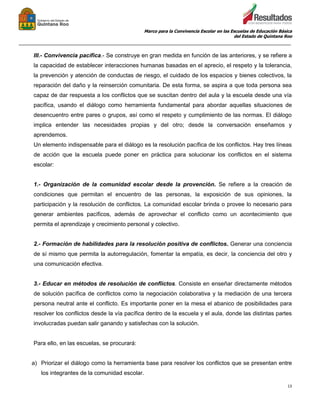 Marco para la Convivencia Escolar en las Escuelas de Educación Básica
del Estado de Quintana Roo
_______________________________________________________________________________________________
13
III.- Convivencia pacífica.- Se construye en gran medida en función de las anteriores, y se refiere a
la capacidad de establecer interacciones humanas basadas en el aprecio, el respeto y la tolerancia,
la prevención y atención de conductas de riesgo, el cuidado de los espacios y bienes colectivos, la
reparación del daño y la reinserción comunitaria. De esta forma, se aspira a que toda persona sea
capaz de dar respuesta a los conflictos que se suscitan dentro del aula y la escuela desde una vía
pacífica, usando el diálogo como herramienta fundamental para abordar aquellas situaciones de
desencuentro entre pares o grupos, así como el respeto y cumplimiento de las normas. El diálogo
implica entender las necesidades propias y del otro; desde la conversación enseñamos y
aprendemos.
Un elemento indispensable para el diálogo es la resolución pacífica de los conflictos. Hay tres líneas
de acción que la escuela puede poner en práctica para solucionar los conflictos en el sistema
escolar:
1.- Organización de la comunidad escolar desde la provención. Se refiere a la creación de
condiciones que permitan el encuentro de las personas, la exposición de sus opiniones, la
participación y la resolución de conflictos. La comunidad escolar brinda o provee lo necesario para
generar ambientes pacíficos, además de aprovechar el conflicto como un acontecimiento que
permita el aprendizaje y crecimiento personal y colectivo.
2.- Formación de habilidades para la resolución positiva de conflictos. Generar una conciencia
de sí mismo que permita la autorregulación, fomentar la empatía, es decir, la conciencia del otro y
una comunicación efectiva.
3.- Educar en métodos de resolución de conflictos. Consiste en enseñar directamente métodos
de solución pacífica de conflictos como la negociación colaborativa y la mediación de una tercera
persona neutral ante el conflicto. Es importante poner en la mesa el abanico de posibilidades para
resolver los conflictos desde la vía pacífica dentro de la escuela y el aula, donde las distintas partes
involucradas puedan salir ganando y satisfechas con la solución.
Para ello, en las escuelas, se procurará:
a) Priorizar el diálogo como la herramienta base para resolver los conflictos que se presentan entre
los integrantes de la comunidad escolar.
 