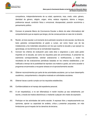 Marco para la Convivencia Escolar en las Escuelas de Educación Básica
del Estado de Quintana Roo
_______________________________________________________________________________________________
17
compañeros, independientemente de su edad, apariencia, raza, credo, color, género,
identidad de género, religión, origen, etnia, estatus migratorio, idioma o lengua,
preferencia sexual, condición física o emocional, discapacidad, posición económica o
pensamiento político.
VIII. Conocer el presente Marco de Convivencia Escolar a efecto de estar informado(a) del
comportamiento que se espera que tenga y de las consecuencias en caso de no tenerlo.
IX. Recibir, al inicio escolar o al momento de la admisión durante el ciclo escolar, los libros de
texto gratuitos correspondientes al grado a cursar, así como hacer uso de las
instalaciones y los materiales educativos con los que cuenta la escuela y que apoyan su
aprendizaje, en los términos de la normatividad respectiva.
X. Conocer los criterios de evaluación para cada área o asignatura y para cada grado
impartido en la escuela, así como los requisitos para ser promovido(a). A presentar los
exámenes correspondientes, solicitar aclaraciones o rectificaciones, y recibir los
resultados de las evaluaciones periódicas basadas en los criterios establecidos y ser
notificado a tiempo de la posibilidad de reprobar una materia o grado, así como acceder a
programas encaminados a recuperar atrasos en el aprovechamiento escolar.
XI. Obtener reconocimientos por parte de las autoridades escolares, por su buen desempeño
académico, comportamiento o disciplina mostrada en actividades escolares.
XII. Obtener becas cuando cumpla con los requisitos establecidos.
XIII. Confidencialidad en el manejo del expediente personal.
XIV. A ser respetado(a), a no ser difamado(a) ni recibir insultos ya sea verbalmente, por
escrito, a través de medios electrónicos o mediante cualquier otro medio de expresión.
XV. Participar en las actividades del centro escolar. A expresar libre y respetuosamente sus
opiniones, ejercer su capacidad de análisis, crítica y presentar propuestas, sin más
limitaciones que el respeto de los derechos de terceros.
 