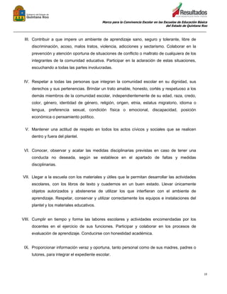 Marco para la Convivencia Escolar en las Escuelas de Educación Básica
del Estado de Quintana Roo
_______________________________________________________________________________________________
19
III. Contribuir a que impere un ambiente de aprendizaje sano, seguro y tolerante, libre de
discriminación, acoso, malos tratos, violencia, adicciones y sectarismo. Colaborar en la
prevención y atención oportuna de situaciones de conflicto o maltrato de cualquiera de los
integrantes de la comunidad educativa. Participar en la aclaración de estas situaciones,
escuchando a todas las partes involucradas.
IV. Respetar a todas las personas que integran la comunidad escolar en su dignidad, sus
derechos y sus pertenencias. Brindar un trato amable, honesto, cortés y respetuoso a los
demás miembros de la comunidad escolar, independientemente de su edad, raza, credo,
color, género, identidad de género, religión, origen, etnia, estatus migratorio, idioma o
lengua, preferencia sexual, condición física o emocional, discapacidad, posición
económica o pensamiento político.
V. Mantener una actitud de respeto en todos los actos cívicos y sociales que se realicen
dentro y fuera del plantel.
VI. Conocer, observar y acatar las medidas disciplinarias previstas en caso de tener una
conducta no deseada, según se establece en el apartado de faltas y medidas
disciplinarias.
VII. Llegar a la escuela con los materiales y útiles que le permitan desarrollar las actividades
escolares, con los libros de texto y cuadernos en un buen estado. Llevar únicamente
objetos autorizados y abstenerse de utilizar los que interfieran con el ambiente de
aprendizaje. Respetar, conservar y utilizar correctamente los equipos e instalaciones del
plantel y los materiales educativos.
VIII. Cumplir en tiempo y forma las labores escolares y actividades encomendadas por los
docentes en el ejercicio de sus funciones. Participar y colaborar en los procesos de
evaluación de aprendizaje. Conducirse con honestidad académica.
IX. Proporcionar información veraz y oportuna, tanto personal como de sus madres, padres o
tutores, para integrar el expediente escolar.
 