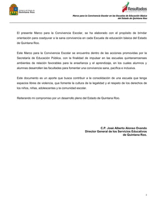 Marco para la Convivencia Escolar en las Escuelas de Educación Básica
del Estado de Quintana Roo
_______________________________________________________________________________________________
2
El presente Marco para la Convivencia Escolar, se ha elaborado con el propósito de brindar
orientación para coadyuvar a la sana convivencia en cada Escuela de educación básica del Estado
de Quintana Roo.
Este Marco para la Convivencia Escolar se encuentra dentro de las acciones promovidas por la
Secretaría de Educación Pública, con la finalidad de impulsar en las escuelas quintanarroenses
ambientes de relación favorables para la enseñanza y el aprendizaje, en los cuales alumnos y
alumnas desarrollen las facultades para fomentar una convivencia sana, pacífica e inclusiva.
Este documento es un aporte que busca contribuir a la consolidación de una escuela que tenga
espacios libres de violencia, que fomente la cultura de la legalidad y el respeto de los derechos de
los niños, niñas, adolescentes y la comunidad escolar.
Reiterando mi compromiso por un desarrollo pleno del Estado de Quintana Roo.
C.P. José Alberto Alonso Ovando
Director General de los Servicios Educativos
de Quintana Roo.
 