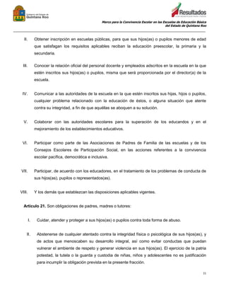Marco para la Convivencia Escolar en las Escuelas de Educación Básica
del Estado de Quintana Roo
_______________________________________________________________________________________________
21
II. Obtener inscripción en escuelas públicas, para que sus hijos(as) o pupilos menores de edad
que satisfagan los requisitos aplicables reciban la educación preescolar, la primaria y la
secundaria.
III. Conocer la relación oficial del personal docente y empleados adscritos en la escuela en la que
estén inscritos sus hijos(as) o pupilos, misma que será proporcionada por el director(a) de la
escuela.
IV. Comunicar a las autoridades de la escuela en la que estén inscritos sus hijas, hijos o pupilos,
cualquier problema relacionado con la educación de éstos, o alguna situación que atente
contra su integridad, a fin de que aquéllas se aboquen a su solución.
V. Colaborar con las autoridades escolares para la superación de los educandos y en el
mejoramiento de los establecimientos educativos.
VI. Participar como parte de las Asociaciones de Padres de Familia de las escuelas y de los
Consejos Escolares de Participación Social, en las acciones referentes a la convivencia
escolar pacífica, democrática e inclusiva.
VII. Participar, de acuerdo con los educadores, en el tratamiento de los problemas de conducta de
sus hijos(as), pupilos o representados(as).
VIII. Y los demás que establezcan las disposiciones aplicables vigentes.
Artículo 21. Son obligaciones de padres, madres o tutores:
I. Cuidar, atender y proteger a sus hijos(as) o pupilos contra toda forma de abuso.
II. Abstenerse de cualquier atentado contra la integridad física o psicológica de sus hijos(as), y
de actos que menoscaben su desarrollo integral, así como evitar conductas que puedan
vulnerar el ambiente de respeto y generar violencia en sus hijos(as). El ejercicio de la patria
potestad, la tutela o la guarda y custodia de niñas, niños y adolescentes no es justificación
para incumplir la obligación prevista en la presente fracción.
 
