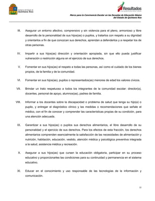 Marco para la Convivencia Escolar en las Escuelas de Educación Básica
del Estado de Quintana Roo
_______________________________________________________________________________________________
22
III. Asegurar un entorno afectivo, comprensivo y sin violencia para el pleno, armonioso y libre
desarrollo de la personalidad de sus hijos(as) o pupilos, y tratarlos con respeto a su dignidad
y orientarlos a fin de que conozcan sus derechos, aprendan a defenderlos y a respetar los de
otras personas.
IV. Impartir a sus hijos(as) dirección y orientación apropiada, sin que ello pueda justificar
vulneración o restricción alguna en el ejercicio de sus derechos.
V. Fomentar en sus hijos(as) el respeto a todas las personas, así como el cuidado de los bienes
propios, de la familia y de la comunidad.
VI. Fomentar en sus hijos(as), pupilos o representados(as) menores de edad los valores cívicos.
VII. Brindar un trato respetuoso a todos los integrantes de la comunidad escolar: director(a),
docentes, personal de apoyo, alumnos(as), padres de familia.
VIII. Informar a los docentes sobre la discapacidad o problema de salud que tenga su hijo(a) o
pupilo, y entregar el diagnóstico clínico y las medidas o recomendaciones que señale el
médico, con el fin de conocer y comprender las características propias de su condición, para
una atención adecuada.
IX. Garantizar a sus hijos(as) o pupilos sus derechos alimentarios, el libre desarrollo de su
personalidad y el ejercicio de sus derechos. Para los efectos de esta fracción, los derechos
alimentarios comprenden esencialmente la satisfacción de las necesidades de alimentación y
nutrición, habitación, educación, vestido, atención médica y psicológica preventiva integrada
a la salud, asistencia médica y recreación.
X. Asegurar a sus hijos(as) que cursen la educación obligatoria, participar en su proceso
educativo y proporcionarles las condiciones para su continuidad y permanencia en el sistema
educativo.
XI. Educar en el conocimiento y uso responsable de las tecnologías de la información y
comunicación.
 