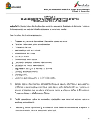 Marco para la Convivencia Escolar en las Escuelas de Educación Básica
del Estado de Quintana Roo
_______________________________________________________________________________________________
24
CAPÍTULO III
DE LOS DERECHOS Y OBLIGACIONES DE DIRECTIVOS, DOCENTES
Y PERSONAL DE APOYO A LA EDUCACIÓN
Artículo 23. Son derechos de directores(as), docentes y personal de apoyo a la docencia, recibir un
trato respetuoso por parte de todos los actores de la comunidad escolar.
Son derechos del director(a) y docentes:
I. Proponer programas de formación e información, que versen sobre:
a. Derechos de los niños, niñas y adolescentes.
b. Convivencia Escolar.
c. Resolución pacífica de conflictos.
d. Prevención de adicciones.
e. Educación sexual.
f. Prevención de abuso sexual.
g. Convivencia armónica en familia y en sociedad.
h. Educación vial y faltas administrativas.
i. Seguridad en casa y en el trayecto a la escuela.
j. Valores y derechos humanos.
k. Crianza positiva.
l. Los demás que coadyuven a la convivencia escolar.
II. Solicitar apoyo a las instancias correspondientes para aquellos alumnos(as) que presenten
problemas en su conducta y desarrollo, a efecto de que se les de la atención que requieran, de
acuerdo al directorio que se adjunta al presente marco, y a las que señale la Dirección de
Programas de Apoyo a la Educación Básica.
III. Recibir capacitación sobre los protocolos establecidos para seguridad escolar, primeros
auxilios y protección civil.
IV. Gestionar y recibir capacitación y actualización sobre temáticas encaminadas a impulsar la
convivencia escolar pacífica, democrática e inclusiva.
 