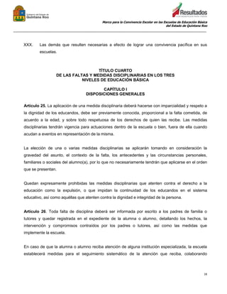 Marco para la Convivencia Escolar en las Escuelas de Educación Básica
del Estado de Quintana Roo
_______________________________________________________________________________________________
28
XXX. Las demás que resulten necesarias a efecto de lograr una convivencia pacífica en sus
escuelas.
TÍTULO CUARTO
DE LAS FALTAS Y MEDIDAS DISCIPLINARIAS EN LOS TRES
NIVELES DE EDUCACIÓN BÁSICA
CAPÍTULO I
DISPOSICIONES GENERALES
Artículo 25. La aplicación de una medida disciplinaria deberá hacerse con imparcialidad y respeto a
la dignidad de los educandos, debe ser previamente conocida, proporcional a la falta cometida, de
acuerdo a la edad, y sobre todo respetuosa de los derechos de quien las recibe. Las medidas
disciplinarias tendrán vigencia para actuaciones dentro de la escuela o bien, fuera de ella cuando
acudan a eventos en representación de la misma.
La elección de una o varias medidas disciplinarias se aplicarán tomando en consideración la
gravedad del asunto, el contexto de la falta, los antecedentes y las circunstancias personales,
familiares o sociales del alumno(a), por lo que no necesariamente tendrán que aplicarse en el orden
que se presentan.
Quedan expresamente prohibidas las medidas disciplinarias que atenten contra el derecho a la
educación como la expulsión, o que impidan la continuidad de los educandos en el sistema
educativo, así como aquéllas que atenten contra la dignidad e integridad de la persona.
Artículo 26. Toda falta de disciplina deberá ser informada por escrito a los padres de familia o
tutores y quedar registrada en el expediente de la alumna o alumno, detallando los hechos, la
intervención y compromisos contraídos por los padres o tutores, así como las medidas que
implemente la escuela.
En caso de que la alumna o alumno reciba atención de alguna institución especializada, la escuela
establecerá medidas para el seguimiento sistemático de la atención que reciba, colaborando
 