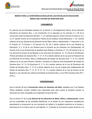 Marco para la Convivencia Escolar en las Escuelas de Educación Básica
del Estado de Quintana Roo
_______________________________________________________________________________________________
3
MARCO PARA LA CONVIVENCIA ESCOLAR EN LAS ESCUELAS DE EDUCACIÓN
BÁSICA DEL ESTADO DE QUINTANA ROO
FUNDAMENTO
En ejercicio de las facultades previstas en el artículo 31 del Reglamento Interior de los Servicios
Educativos de Quintana Roo, y con fundamento en lo dispuesto en los artículos 3° y 28 de la
Convención sobre los Derechos del Niño; 1° y 3° párrafos segundo, tercero fracción II incisos a), b) y
c) y 4º párrafo noveno de la Constitución Política de los Estados Unidos Mexicanos; 1, 57 y demás
relativos de la Ley General de los Derechos de las Niñas, Niños y Adolescentes; 7° fracciones I y VI,
8° fracción III, 13 fracción I, 33 fracción XV, 42, 66 y demás relativos de la Ley General de
Educación; 5° y 12 de la Ley General para la Inclusión de las Personas con Discapacidad; 36
fracción II de la Ley General para la Igualdad entre Mujeres y Hombres; 4º, 16 y 45 fracción II de la
Ley General de Acceso de las Mujeres a una Vida Libre de Violencia; 12, 13 y 32 de la Constitución
Política del Estado de Quintana Roo; 1º, 3º, 5º, 8º y demás relativos de la Ley para la Protección de
los Derechos de los Niños, Niñas y Adolescentes del Estado de Quintana Roo; 1º, 2º, 6º y demás
relativos de la Ley para Prevenir, Atender y Erradicar la Violencia entre Estudiantes del Estado de
Quintana Roo; 12, 13, 43 fracciones IV, V, X, 44 y demás relativos de la Ley de Educación del
Estado de Quintana Roo; 1º, 2º, 9º y demás relativos de la Ley de Justicia para Adolescentes del
Estado de Quintana Roo; 1º, 3º, 4º, 5º, 8º, 10, 11 y demás relativos de la Ley de Acceso de las
Mujeres a una vida libre de violencia del Estado de Quintana Roo; y en el Plan Quintana Roo 2011-
2016; y
CONSIDERANDO
Que el artículo 28 de la Convención sobre los Derechos del Niño, establece que “Los Estados
Partes adoptarán cuantas medidas sean adecuadas para velar porque la disciplina escolar se
administre de modo compatible con la dignidad humana del niño”.
Que el artículo 57 de la Ley General de los Derechos de Niñas, Niños y Adolescentes, señala
que las autoridades de las entidades federativas, en el ámbito de sus respectivas competencias
garantizarán la consecución de una educación de calidad y la igualdad sustantiva en el acceso y
permanencia en la misma, para lo cual deberán: X.- Fomentar la convivencia escolar armónica y la
 