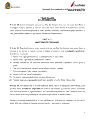 Marco para la Convivencia Escolar en las Escuelas de Educación Básica
del Estado de Quintana Roo
_______________________________________________________________________________________________
49
TÍTULO CUARTO
DEL PROCEDIMIENTO
Artículo 32. Cuando el docente observe una falta de disciplina leve, que no cause daño físico o
psicológico a alguna persona, o bien que no cause daños en los bienes de la comunidad escolar,
podrá aplicar la medida disciplinaria en forma directa e inmediata, informando al padre de familia o
tutor, y levantando una minuta que deberá ser firmada para constancia.
CAPÍTULO I
INVESTIGACIÓN PRELIMINAR
Artículo 33. Cuando al docente tenga conocimiento de una falta de disciplina que cause daños a
terceros, a los bienes, o involucre armas o drogas, procederá a una investigación preliminar,
describiendo en un acta:
I. Fecha, hora, lugar y forma en que tuvo conocimiento de los hechos;
II. Fecha, hora y lugar en que sucedieron los hechos;
III. Nombre completo de los presuntos implicados como agresores y agredidos, con su grado y
grupo;
IV. Descripción detallada de los hechos que le fueron dados a conocer;
V. El tipo de maltrato (física, sexual, psicológica);
VI. La descripción de los daños causados;
VII. Nombre de los probables testigos, con su grado y grupo;
VIII. Recabar las pruebas que pueden existir para acreditar el hecho (fotos, videos, etc.)
Artículo 34. Inmediatamente el docente notificará dicha acta de investigación al Director(a), para
que éste emita medidas de seguridad por escrito a los docentes y padres de familia, necesarias
para evitar que el daño se siga cometiendo; así como citatorios por escrito a los padres de familia de
los supuestos alumnos agresores y de los agredidos para iniciar el debido proceso.
Asimismo el director deberá notificar el caso a la Dirección de Programas de Apoyo a la Educación
de los SEQ, para integrar el Registro correspondiente, y a su superior jerárquico.
 