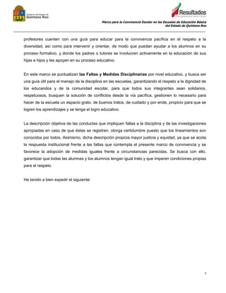 Marco para la Convivencia Escolar en las Escuelas de Educación Básica
del Estado de Quintana Roo
_______________________________________________________________________________________________
5
profesores cuenten con una guía para educar para la convivencia pacífica en el respeto a la
diversidad, así como para intervenir y orientar, de modo que puedan ayudar a los alumnos en su
proceso formativo, y donde los padres o tutores se involucren activamente en la educación de sus
hijas e hijos y les apoyen en su proceso educativo.
En este marco se puntualizan las Faltas y Medidas Disciplinarias por nivel educativo, y busca ser
una guía útil para el manejo de la disciplina en las escuelas, garantizando el respeto a la dignidad de
los educandos y de la comunidad escolar, para que todos sus integrantes sean solidarios,
respetuosos, busquen la solución de conflictos desde la vía pacífica, gestionen lo necesario para
hacer de la escuela un espacio grato, de buenos tratos, de cuidado y por ende, propicio para que se
logren los aprendizajes y se tenga el logro educativo.
La descripción objetiva de las conductas que impliquen faltas a la disciplina y de las investigaciones
apropiadas en caso de que éstas se registren, otorga certidumbre puesto que los lineamientos son
conocidos por todos. Asimismo, dicha descripción propicia mayor justicia y equidad, ya que se acota
la respuesta institucional frente a las faltas que contempla el presente marco de convivencia y se
favorece la adopción de medidas iguales frente a circunstancias parecidas. Se busca con ello,
garantizar que todas las alumnas y los alumnos tengan igual trato y que imperen condiciones propias
para el respeto.
He tenido a bien expedir el siguiente:
 