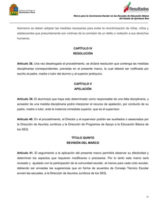 Marco para la Convivencia Escolar en las Escuelas de Educación Básica
del Estado de Quintana Roo
_______________________________________________________________________________________________
51
Asimismo se deben adoptar las medidas necesarias para evitar la revictimización de niñas, niños y
adolescentes que presuntamente son víctimas de la comisión de un delito o violación a sus derechos
humanos.
CAPÍTULO IV
RESOLUCIÓN
Artículo 38. Una vez desahogado el procedimiento, se dictará resolución que contenga las medidas
disciplinarias correspondientes, previstas en el presente marco, la cual deberá ser notificada por
escrito al padre, madre o tutor del alumno y al superior jerárquico.
CAPÍTULO V
APELACIÓN
Artículo 39. El alumno(a) que haya sido determinado como responsable de una falta disciplinaria, y
acreedor de una medida disciplinaria podrá interponer el recurso de apelación, por conducto de su
padre, madre o tutor, ante la instancia inmediata superior, que es el supervisor.
Artículo 40. En el procedimiento, el Director y el supervisor podrán ser auxiliados o asesorados por
la Dirección de Asuntos Jurídicos y la Dirección de Programas de Apoyo a la Educación Básica de
los SEQ.
TÍTULO QUINTO
REVISIÓN DEL MARCO
Artículo 41. El seguimiento a la aplicación del presente marco permitirá observar su efectividad y
determinar los aspectos que requieren modificarse o precisarse. Por lo tanto este marco será
revisado y ajustado con la participación de la comunidad escolar, al menos para cada ciclo escolar,
debiendo ser enviadas las sugerencias que en forma de acuerdos de Consejo Técnico Escolar
envíen las escuelas, a la Dirección de Asuntos Jurídicos de los SEQ.
 