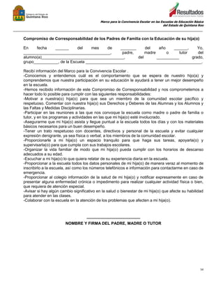 Marco para la Convivencia Escolar en las Escuelas de Educación Básica
del Estado de Quintana Roo
_______________________________________________________________________________________________
54
Compromiso de Corresponsabilidad de los Padres de Familia con la Educación de su hija(o)
En fecha ______ del mes de _______ del año ______, Yo,
_______________________________________, padre, madre o tutor del
alumno(a)_____________________________________, del __________ grado,
grupo___________, de la Escuela ____________________________________________________.
Recibí información del Marco para la Convivencia Escolar .
-Conocemos y entendemos cuál es el comportamiento que se espera de nuestro hijo(a) y
comprendemos que nuestra participación en su educación le ayudará a tener un mejor desempeño
en la escuela.
-Hemos recibido información de este Compromiso de Corresponsabilidad y nos comprometemos a
hacer todo lo posible para cumplir con las siguientes responsabilidades:
-Motivar a nuestra(o) hija(o) para que sea un miembro de la comunidad escolar pacífico y
respetuoso. Comentar con nuestra hija(o) sus Derechos y Deberes de las Alumnas y los Alumnos y
las Faltas y Medidas Disciplinarias.
-Participar en las reuniones a las que nos convoque la escuela como madre o padre de familia o
tutor, y en los programas y actividades en las que mi hija(o) esté involucrado.
-Asegurarme que mi hija(o) asista y llegue puntual a la escuela todos los días y con los materiales
básicos necesarios para un buen desempeño.
-Tener un trato respetuoso con docentes, directivos y personal de la escuela y evitar cualquier
expresión denigrante, ya sea física o verbal, a los miembros de la comunidad escolar.
-Proporcionarle a mi hija(o) un espacio tranquilo para que haga sus tareas, apoyarla(o) y
supervisarla(o) para que cumpla con sus trabajos escolares.
-Organizar la vida familiar de modo que mi hija(o) pueda cumplir con los horarios de descanso
adecuados a su edad.
-Escuchar a mi hija(o) lo que quiera relatar de su experiencia diaria en la escuela.
-Proporcionar a la escuela todos los datos personales de mi hija(o) de manera veraz al momento de
inscribirlo a la escuela, así como los números telefónicos e información para contactarme en caso de
emergencia.
-Proporcionar al colegio información de la salud de mi hija(o) y notificar expresamente en caso de
presentar alguna enfermedad crónica o impedimento para realizar cualquier actividad física o bien,
que requiera de atención especial.
-Avisar si hay algún cambio significativo en la salud o bienestar de mi hija(o) que afecte su habilidad
para atender en las clases.
-Colaborar con la escuela en la atención de los problemas que afecten a mi hija(o).
________________________
NOMBRE Y FIRMA DEL PADRE, MADRE O TUTOR
 