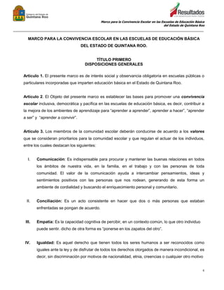 Marco para la Convivencia Escolar en las Escuelas de Educación Básica
del Estado de Quintana Roo
_______________________________________________________________________________________________
6
MARCO PARA LA CONVIVENCIA ESCOLAR EN LAS ESCUELAS DE EDUCACIÓN BÁSICA
DEL ESTADO DE QUINTANA ROO.
TÍTULO PRIMERO
DISPOSICIONES GENERALES
Artículo 1. El presente marco es de interés social y observancia obligatoria en escuelas públicas o
particulares incorporadas que imparten educación básica en el Estado de Quintana Roo.
Artículo 2. El Objeto del presente marco es establecer las bases para promover una convivencia
escolar inclusiva, democrática y pacífica en las escuelas de educación básica, es decir, contribuir a
la mejora de los ambientes de aprendizaje para “aprender a aprender”, aprender a hacer”, “aprender
a ser” y “aprender a convivir”.
Artículo 3. Los miembros de la comunidad escolar deberán conducirse de acuerdo a los valores
que se consideran prioritarios para la comunidad escolar y que regulan el actuar de los individuos,
entre los cuales destacan los siguientes:
I. Comunicación: Es indispensable para procurar y mantener las buenas relaciones en todos
los ámbitos de nuestra vida, en la familia, en el trabajo y con las personas de toda
comunidad. El valor de la comunicación ayuda a intercambiar pensamientos, ideas y
sentimientos positivos con las personas que nos rodean, generando de esta forma un
ambiente de cordialidad y buscando el enriquecimiento personal y comunitario.
II. Conciliación: Es un acto consistente en hacer que dos o más personas que estaban
enfrentadas se pongan de acuerdo.
III. Empatía: Es la capacidad cognitiva de percibir, en un contexto común, lo que otro individuo
puede sentir. dicho de otra forma es “ponerse en los zapatos del otro”.
IV. Igualdad: Es aquel derecho que tienen todos los seres humanos a ser reconocidos como
iguales ante la ley y de disfrutar de todos los derechos otorgados de manera incondicional, es
decir, sin discriminación por motivos de nacionalidad, etnia, creencias o cualquier otro motivo
 