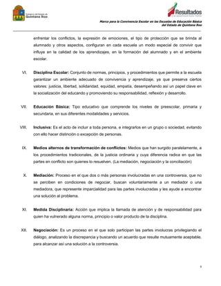 Marco para la Convivencia Escolar en las Escuelas de Educación Básica
del Estado de Quintana Roo
_______________________________________________________________________________________________
9
enfrentar los conflictos, la expresión de emociones, el tipo de protección que se brinda al
alumnado y otros aspectos, configuran en cada escuela un modo especial de convivir que
influye en la calidad de los aprendizajes, en la formación del alumnado y en el ambiente
escolar.
VI. Disciplina Escolar: Conjunto de normas, principios, y procedimientos que permite a la escuela
garantizar un ambiente adecuado de convivencia y aprendizaje, ya que preserva ciertos
valores: justicia, libertad, solidaridad, equidad, empatía, desempeñando así un papel clave en
la socialización del educando y promoviendo su responsabilidad, reflexión y desarrollo.
VII. Educación Básica: Tipo educativo que comprende los niveles de preescolar, primaria y
secundaria, en sus diferentes modalidades y servicios.
VIII. Inclusiva: Es el acto de incluir a toda persona, e integrarlos en un grupo o sociedad, evitando
con ello hacer distinción o excepción de personas.
IX. Medios alternos de transformación de conflictos: Medios que han surgido paralelamente, a
los procedimientos tradicionales, de la justicia ordinaria y cuya diferencia radica en que las
partes en conflicto son quienes lo resuelven. (La mediación, negociación y la conciliación)
X. Mediación: Proceso en el que dos o más personas involucradas en una controversia, que no
se perciben en condiciones de negociar, buscan voluntariamente a un mediador o una
mediadora, que represente imparcialidad para las partes involucradas y les ayude a encontrar
una solución al problema.
XI. Medida Disciplinaria: Acción que implica la llamada de atención y de responsabilidad para
quien ha vulnerado alguna norma, principio o valor producto de la disciplina.
XII. Negociación: Es un proceso en el que solo participan las partes involucras privilegiando el
diálogo, analizando la discrepancia y buscando un acuerdo que resulte mutuamente aceptable,
para alcanzar así una solución a la controversia.
 