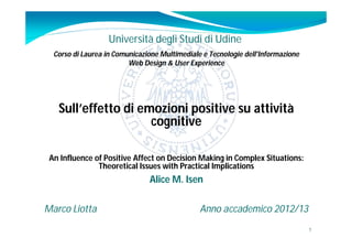 Università degli Studi di Udine
  Corso di Laurea in Comunicazione Multimediale e Tecnologie dell'Informazione
                         Web Design & User Experience




   Sull’effetto di emozioni positive su attività
                     cognitive

 An Influence of Positive Affect on Decision Making in Complex Situations:
               Theoretical Issues with Practical Implications
                               Alice M. Isen

Marco Liotta                                   Anno accademico 2012/13
                                                                                 1
 